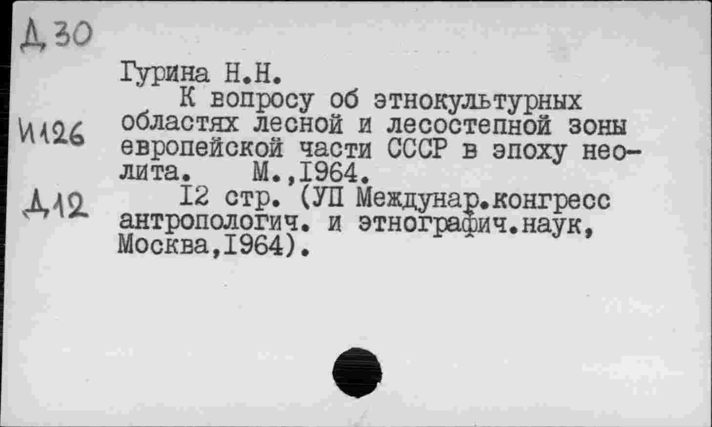 ﻿Дзо
Гурина Н.Н.
К вопросу об этнокультурных Vu о/	областях лесной и лесостепной зоны
4X0 европейской части СССР в эпоху неолита. М.,1964.
Ало 12 стр. (УП Междунар. конгресс ' *■ антропология, и этнография.наук, Москва,1964).